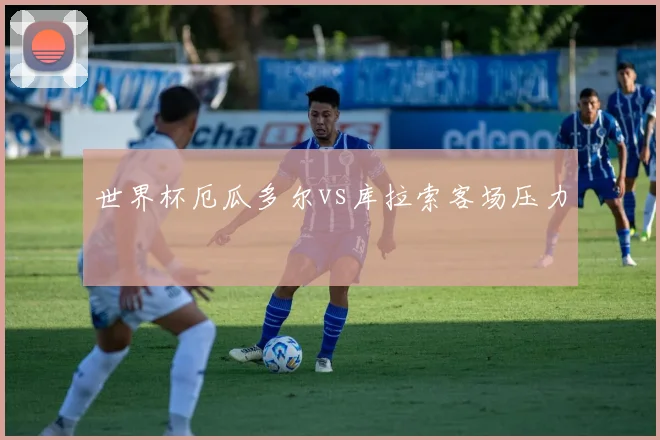 世界杯厄瓜多尔vs库拉索客场压力