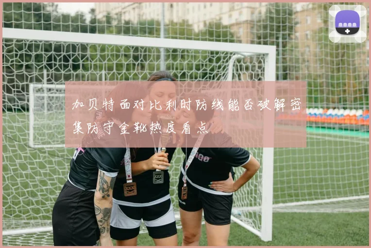 加贝特面对比利时防线能否破解密集防守金靴热度看点