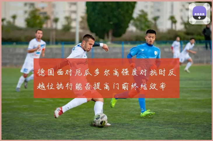 德国面对厄瓜多尔高强度对抗时反越位执行能否提高门前终结效率