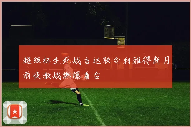 超级杯生死战吉达联合利雅得新月雨夜激战燃爆看台